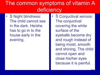 The common symptoms of vitamin A
deficiency
• Š Night blindness:
The child cannot see
in the dark. He/she
has to go in to the
house early in the
evening.
• Š Conjuctival xerosis:
The conjuctival
covering the white
surface of the
eyeballs become dry
and rough instead of
being moist, smooth
and shining. The child
cannot open and
close his/her eyes
because it is painful.
325
 