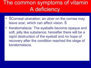 The common symptoms of vitamin
A deficiency
• ŠCorneal ulceration: an ulcer on the cornea may
leave scar, which can affect vision. Š
• Keratomalacia: The eyeballs become opaque and
soft, jelly like substance; hereafter there will be a
rapid destruction of the eyeball and no hope of
recovery after the condition reached the stage of
keratomalacia.
327
 