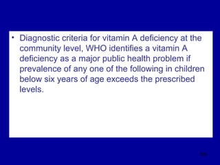 • Diagnostic criteria for vitamin A deficiency at the
community level, WHO identifies a vitamin A
deficiency as a major public health problem if
prevalence of any one of the following in children
below six years of age exceeds the prescribed
levels.
328
 