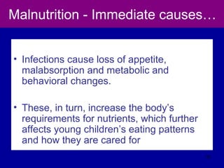 Malnutrition - Immediate causes…
• Infections cause loss of appetite,
malabsorption and metabolic and
behavioral changes.
• These, in turn, increase the body’s
requirements for nutrients, which further
affects young children’s eating patterns
and how they are cared for
33
 