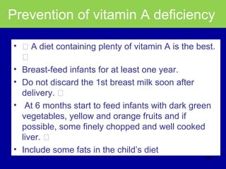 Prevention of vitamin A deficiency
• ƒ A diet containing plenty of vitamin A is the best.
ƒ
• Breast-feed infants for at least one year.
• Do not discard the 1st breast milk soon after
delivery. ƒ
• At 6 months start to feed infants with dark green
vegetables, yellow and orange fruits and if
possible, some finely chopped and well cooked
liver. ƒ
• Include some fats in the child’s diet
330
 