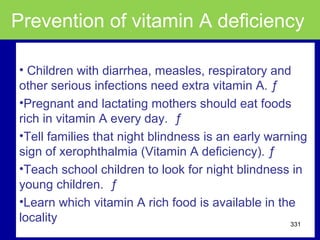 Prevention of vitamin A deficiency
• Children with diarrhea, measles, respiratory and
other serious infections need extra vitamin A. ƒ
•Pregnant and lactating mothers should eat foods
rich in vitamin A every day. ƒ
•Tell families that night blindness is an early warning
sign of xerophthalmia (Vitamin A deficiency). ƒ
•Teach school children to look for night blindness in
young children. ƒ
•Learn which vitamin A rich food is available in the
locality 331
 