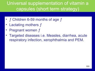 Universal supplementation of vitamin a
capsules (short term strategy)
• ƒ Children 6-59 months of age ƒ
• Lactating mothers ƒ
• Pregnant women ƒ
• Targeted diseases i.e. Measles, diarrhea, acute
respiratory infection, xerophthalmia and PEM.
333
 
