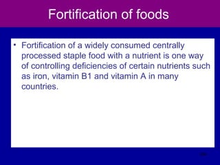 Fortification of foods
• Fortification of a widely consumed centrally
processed staple food with a nutrient is one way
of controlling deficiencies of certain nutrients such
as iron, vitamin B1 and vitamin A in many
countries.
334
 