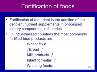 Fortification of foods
• Fortification of a nutrient is the addition of the
deficient nutrient supplements in processed
dietary components in factories.
• In industrialized countries the most commonly
fortified food products are:
Wheat flour
ƒBread ƒ
Milk products ƒ
Infant formulas ƒ
Weaning foods. 335
 