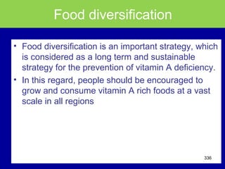Food diversification
• Food diversification is an important strategy, which
is considered as a long term and sustainable
strategy for the prevention of vitamin A deficiency.
• In this regard, people should be encouraged to
grow and consume vitamin A rich foods at a vast
scale in all regions
336
 