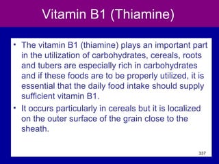 Vitamin B1 (Thiamine)
• The vitamin B1 (thiamine) plays an important part
in the utilization of carbohydrates, cereals, roots
and tubers are especially rich in carbohydrates
and if these foods are to be properly utilized, it is
essential that the daily food intake should supply
sufficient vitamin B1.
• It occurs particularly in cereals but it is localized
on the outer surface of the grain close to the
sheath.
337
 