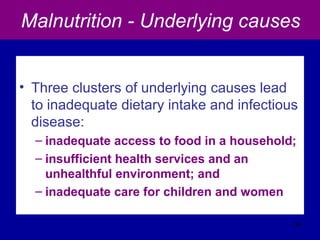 Malnutrition - Underlying causes
• Three clusters of underlying causes lead
to inadequate dietary intake and infectious
disease:
– inadequate access to food in a household;
– insufficient health services and an
unhealthful environment; and
– inadequate care for children and women
34
 