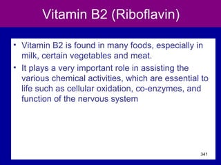 Vitamin B2 (Riboflavin)
• Vitamin B2 is found in many foods, especially in
milk, certain vegetables and meat.
• It plays a very important role in assisting the
various chemical activities, which are essential to
life such as cellular oxidation, co-enzymes, and
function of the nervous system
341
 