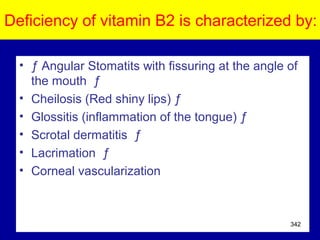 Deficiency of vitamin B2 is characterized by:
• ƒ Angular Stomatits with fissuring at the angle of
the mouth ƒ
• Cheilosis (Red shiny lips) ƒ
• Glossitis (inflammation of the tongue) ƒ
• Scrotal dermatitis ƒ
• Lacrimation ƒ
• Corneal vascularization
342
 