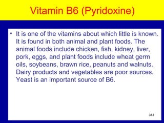 Vitamin B6 (Pyridoxine)
• It is one of the vitamins about which little is known.
It is found in both animal and plant foods. The
animal foods include chicken, fish, kidney, liver,
pork, eggs, and plant foods include wheat germ
oils, soybeans, brawn rice, peanuts and walnuts.
Dairy products and vegetables are poor sources.
Yeast is an important source of B6.
343
 