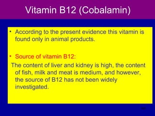 Vitamin B12 (Cobalamin)
• According to the present evidence this vitamin is
found only in animal products.
• Source of vitamin B12:
The content of liver and kidney is high, the content
of fish, milk and meat is medium, and however,
the source of B12 has not been widely
investigated.
345
 