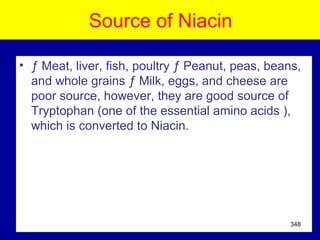 Source of Niacin
• ƒ Meat, liver, fish, poultry ƒ Peanut, peas, beans,
and whole grains ƒ Milk, eggs, and cheese are
poor source, however, they are good source of
Tryptophan (one of the essential amino acids ),
which is converted to Niacin.
348
 