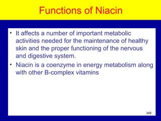 Functions of Niacin
• It affects a number of important metabolic
activities needed for the maintenance of healthy
skin and the proper functioning of the nervous
and digestive system.
• Niacin is a coenzyme in energy metabolism along
with other B-complex vitamins
349
 