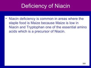Deficiency of Niacin
• Niacin deficiency is common in areas where the
staple food is Maize because Maize is low in
Niacin and Tryptophan one of the essential amino
acids which is a precursor of Niacin.
350
 