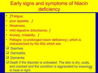 Early signs and symptoms of Niacin
deficiency
• ƒFatigue,
• poor appetite, ƒ
• Weakness,
• mild digestive disturbance, ƒ
• Anxiety, irritability, ƒ
• Pellagra (a prolonged niacin deficiency), which is
characterized by the 4Ds which are:
 Diarrhea
 Dermatitis
 Dementia
 Death if the disorder is untreated. The skin is dry, scaly,
and cracked and the condition is aggravated by exposure
to heat or light.
351
 