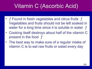 Vitamin C (Ascorbic Acid)
• ƒ Found in fresh vegetables and citrus fruits ƒ
Vegetables and fruits should not be left soaked in
water for a long time since it is soluble in water ƒ
• Cooking itself destroys about half of the vitamin C
present in the food ƒ
• The best way to make sure of a regular intake of
vitamin C is to eat raw fruits or salad every day
352
 