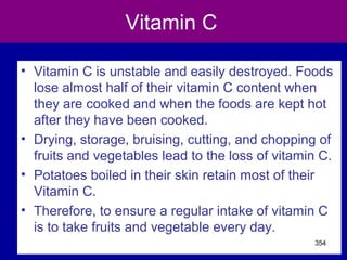 Vitamin C
• Vitamin C is unstable and easily destroyed. Foods
lose almost half of their vitamin C content when
they are cooked and when the foods are kept hot
after they have been cooked.
• Drying, storage, bruising, cutting, and chopping of
fruits and vegetables lead to the loss of vitamin C.
• Potatoes boiled in their skin retain most of their
Vitamin C.
• Therefore, to ensure a regular intake of vitamin C
is to take fruits and vegetable every day.
354
 