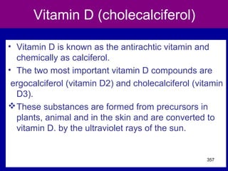 Vitamin D (cholecalciferol)
• Vitamin D is known as the antirachtic vitamin and
chemically as calciferol.
• The two most important vitamin D compounds are
ergocalciferol (vitamin D2) and cholecalciferol (vitamin
D3).
These substances are formed from precursors in
plants, animal and in the skin and are converted to
vitamin D. by the ultraviolet rays of the sun.
357
 