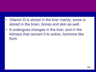 • Vitamin D is stored in the liver mainly; some is
stored in the brain, bones and skin as well.
• It undergoes changes in the liver, and in the
kidneys that convert it to active, hormone like
form.
358
 