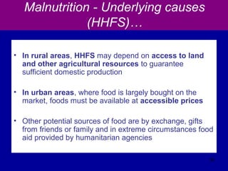 Malnutrition - Underlying causes
(HHFS)…
• In rural areas, HHFS may depend on access to land
and other agricultural resources to guarantee
sufficient domestic production
• In urban areas, where food is largely bought on the
market, foods must be available at accessible prices
• Other potential sources of food are by exchange, gifts
from friends or family and in extreme circumstances food
aid provided by humanitarian agencies
36
 