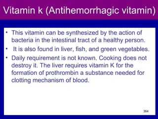 Vitamin k (Antihemorrhagic vitamin)
• This vitamin can be synthesized by the action of
bacteria in the intestinal tract of a healthy person.
• It is also found in liver, fish, and green vegetables.
• Daily requirement is not known. Cooking does not
destroy it. The liver requires vitamin K for the
formation of prothrombin a substance needed for
clotting mechanism of blood.
364
 