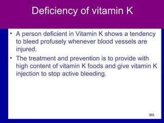 Deficiency of vitamin K
• A person deficient in Vitamin K shows a tendency
to bleed profusely whenever blood vessels are
injured.
• The treatment and prevention is to provide with
high content of vitamin K foods and give vitamin K
injection to stop active bleeding.
365
 
