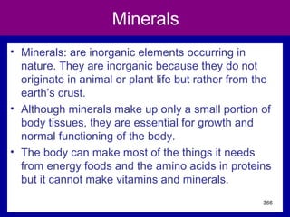 Minerals
• Minerals: are inorganic elements occurring in
nature. They are inorganic because they do not
originate in animal or plant life but rather from the
earth’s crust.
• Although minerals make up only a small portion of
body tissues, they are essential for growth and
normal functioning of the body.
• The body can make most of the things it needs
from energy foods and the amino acids in proteins
but it cannot make vitamins and minerals.
366
 