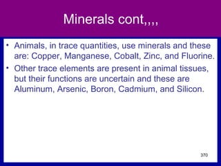 Minerals cont,,,,
• Animals, in trace quantities, use minerals and these
are: Copper, Manganese, Cobalt, Zinc, and Fluorine.
• Other trace elements are present in animal tissues,
but their functions are uncertain and these are
Aluminum, Arsenic, Boron, Cadmium, and Silicon.
370
 