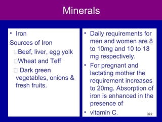 Minerals
• Iron
Sources of Iron
�Beef, liver, egg yolk
�Wheat and Teff
� Dark green
vegetables, onions &
fresh fruits.
• Daily requirements for
men and women are 8
to 10mg and 10 to 18
mg respectively.
• For pregnant and
lactating mother the
requirement increases
to 20mg. Absorption of
iron is enhanced in the
presence of
• vitamin C. 372
 