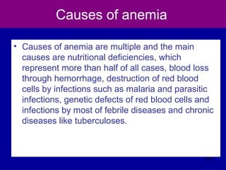 Causes of anemia
• Causes of anemia are multiple and the main
causes are nutritional deficiencies, which
represent more than half of all cases, blood loss
through hemorrhage, destruction of red blood
cells by infections such as malaria and parasitic
infections, genetic defects of red blood cells and
infections by most of febrile diseases and chronic
diseases like tuberculoses.
375
 