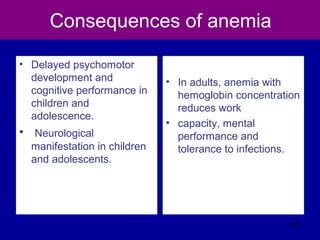 Consequences of anemia
• Delayed psychomotor
development and
cognitive performance in
children and
adolescence.
• Neurological
manifestation in children
and adolescents.
• In adults, anemia with
hemoglobin concentration
reduces work
• capacity, mental
performance and
tolerance to infections.
376
 
