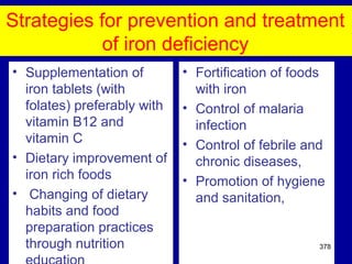 Strategies for prevention and treatment
of iron deficiency
• Supplementation of
iron tablets (with
folates) preferably with
vitamin B12 and
vitamin C
• Dietary improvement of
iron rich foods
• Changing of dietary
habits and food
preparation practices
through nutrition
• Fortification of foods
with iron
• Control of malaria
infection
• Control of febrile and
chronic diseases,
• Promotion of hygiene
and sanitation,
378
 