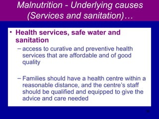Malnutrition - Underlying causes
(Services and sanitation)…
• Health services, safe water and
sanitation
– access to curative and preventive health
services that are affordable and of good
quality
– Families should have a health centre within a
reasonable distance, and the centre’s staff
should be qualified and equipped to give the
advice and care needed
38
 