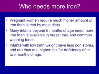 Who needs more iron?
• Pregnant women require much higher amount of
iron than is met by most diets.
• Many infants beyond 6 months of age need more
iron than is available in breast milk and common
weaning foods.
• Infants with low birth weight have less iron stores,
and are thus at a higher risk for deficiency after
two months of age.
380
 