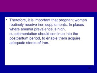 • Therefore, it is important that pregnant women
routinely receive iron supplements. In places
where anemia prevalence is high,
supplementation should continue into the
postpartum period, to enable them acquire
adequate stores of iron.
381
 