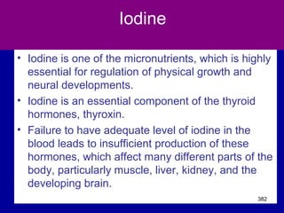 Iodine
• Iodine is one of the micronutrients, which is highly
essential for regulation of physical growth and
neural developments.
• Iodine is an essential component of the thyroid
hormones, thyroxin.
• Failure to have adequate level of iodine in the
blood leads to insufficient production of these
hormones, which affect many different parts of the
body, particularly muscle, liver, kidney, and the
developing brain.
382
 