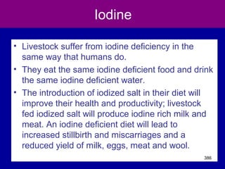 Iodine
• Livestock suffer from iodine deficiency in the
same way that humans do.
• They eat the same iodine deficient food and drink
the same iodine deficient water.
• The introduction of iodized salt in their diet will
improve their health and productivity; livestock
fed iodized salt will produce iodine rich milk and
meat. An iodine deficient diet will lead to
increased stillbirth and miscarriages and a
reduced yield of milk, eggs, meat and wool.
386
 