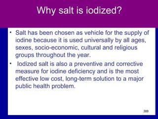 Why salt is iodized?
• Salt has been chosen as vehicle for the supply of
iodine because it is used universally by all ages,
sexes, socio-economic, cultural and religious
groups throughout the year.
• Iodized salt is also a preventive and corrective
measure for iodine deficiency and is the most
effective low cost, long-term solution to a major
public health problem.
388
 