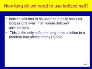How long do we need to use iodized salt?
• Iodized salt has to be used on a daily basis as
long as one lives in an iodine deficient
environment.
• This is the only safe and long-term solution to a
problem that affects many People.
389
 