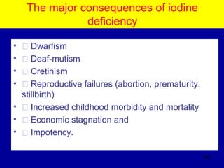 The major consequences of iodine
deficiency
• � Dwarfism
• � Deaf-mutism
• � Cretinism
• � Reproductive failures (abortion, prematurity,
stillbirth)
• � Increased childhood morbidity and mortality
• � Economic stagnation and
• � Impotency.
392
 