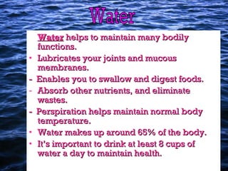 WaterWater helps to maintain many bodilyhelps to maintain many bodily
functions.functions.
• Lubricates your joints and mucousLubricates your joints and mucous
membranes.membranes.
- Enables you to swallow and digest foods.- Enables you to swallow and digest foods.
- Absorb other nutrients, and eliminateAbsorb other nutrients, and eliminate
wastes.wastes.
- Perspiration helps maintain normal body- Perspiration helps maintain normal body
temperature.temperature.
• Water makes up around 65% of the body.Water makes up around 65% of the body.
• It’s important to drink at least 8 cups ofIt’s important to drink at least 8 cups of
water a day to maintain health.water a day to maintain health.
 