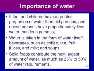Importance of water
• Infant and children have a greater
proportion of water than old persons, and
obese persons have proportionately less
water than lean persons,
• Water is taken in the form of water itself,
beverages, such as coffee, tea, fruit
juices, and milk; and soups,
• Solid foods contribute the next largest
amount of water, as much as 25% to 50%
of water requirements, 395
 