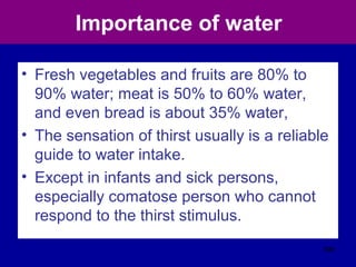 Importance of water
• Fresh vegetables and fruits are 80% to
90% water; meat is 50% to 60% water,
and even bread is about 35% water,
• The sensation of thirst usually is a reliable
guide to water intake.
• Except in infants and sick persons,
especially comatose person who cannot
respond to the thirst stimulus.
396
 
