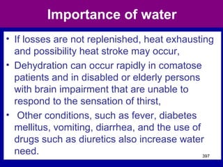 Importance of water
• If losses are not replenished, heat exhausting
and possibility heat stroke may occur,
• Dehydration can occur rapidly in comatose
patients and in disabled or elderly persons
with brain impairment that are unable to
respond to the sensation of thirst,
• Other conditions, such as fever, diabetes
mellitus, vomiting, diarrhea, and the use of
drugs such as diuretics also increase water
need. 397
 