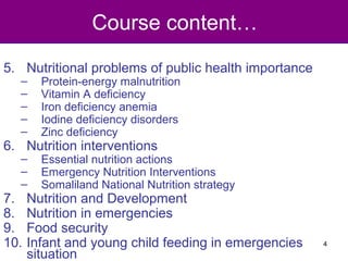 Course content…
5. Nutritional problems of public health importance
– Protein-energy malnutrition
– Vitamin A deficiency
– Iron deficiency anemia
– Iodine deficiency disorders
– Zinc deficiency
6. Nutrition interventions
– Essential nutrition actions
– Emergency Nutrition Interventions
– Somaliland National Nutrition strategy
7. Nutrition and Development
8. Nutrition in emergencies
9. Food security
10. Infant and young child feeding in emergencies
situation
4
 