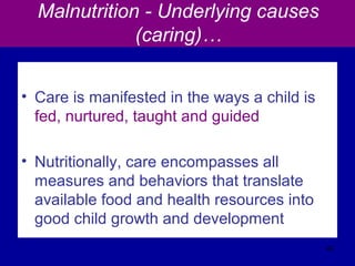Malnutrition - Underlying causes
(caring)…
• Care is manifested in the ways a child is
fed, nurtured, taught and guided
• Nutritionally, care encompasses all
measures and behaviors that translate
available food and health resources into
good child growth and development
40
 