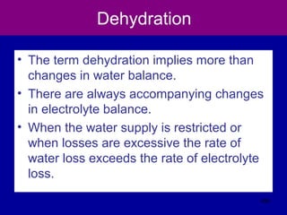 Dehydration
• The term dehydration implies more than
changes in water balance.
• There are always accompanying changes
in electrolyte balance.
• When the water supply is restricted or
when losses are excessive the rate of
water loss exceeds the rate of electrolyte
loss.
406
 