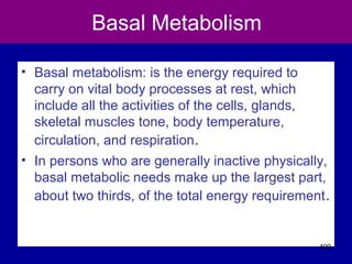 Basal Metabolism
• Basal metabolism: is the energy required to
carry on vital body processes at rest, which
include all the activities of the cells, glands,
skeletal muscles tone, body temperature,
circulation, and respiration.
• In persons who are generally inactive physically,
basal metabolic needs make up the largest part,
about two thirds, of the total energy requirement.
409
 