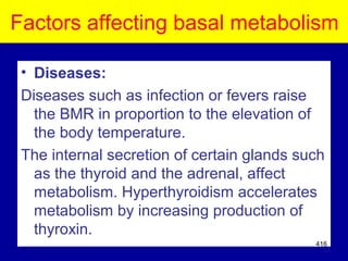 Factors affecting basal metabolism
• Diseases:
Diseases such as infection or fevers raise
the BMR in proportion to the elevation of
the body temperature.
The internal secretion of certain glands such
as the thyroid and the adrenal, affect
metabolism. Hyperthyroidism accelerates
metabolism by increasing production of
thyroxin.
416
 